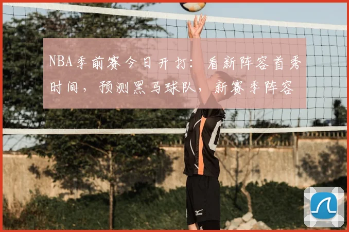 NBA季前赛今日开打：看新阵容首秀时间，预测黑马球队，新赛季阵容变化全解析