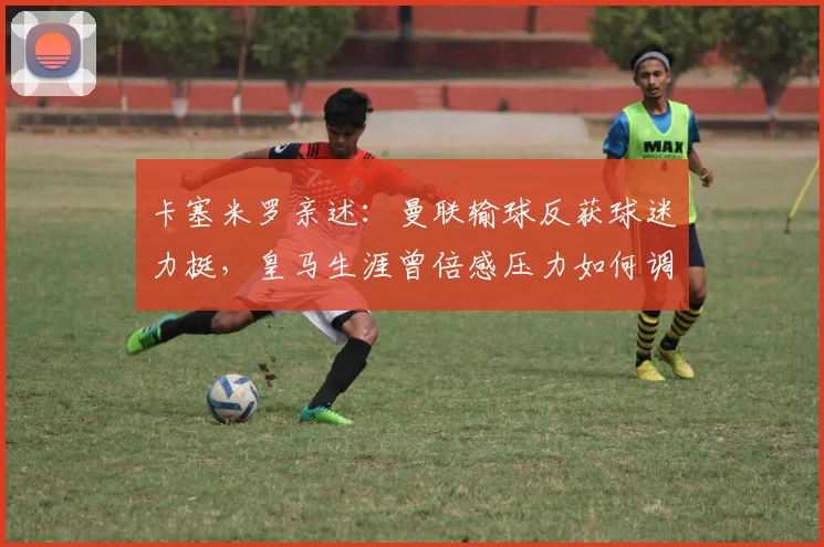 卡塞米罗亲述：曼联输球反获球迷力挺，皇马生涯曾倍感压力如何调整心态