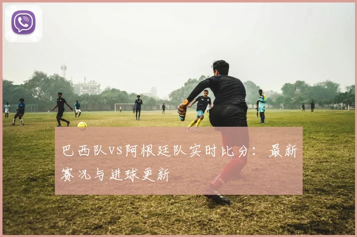 巴西队vs阿根廷队实时比分:最新赛况与进球更新