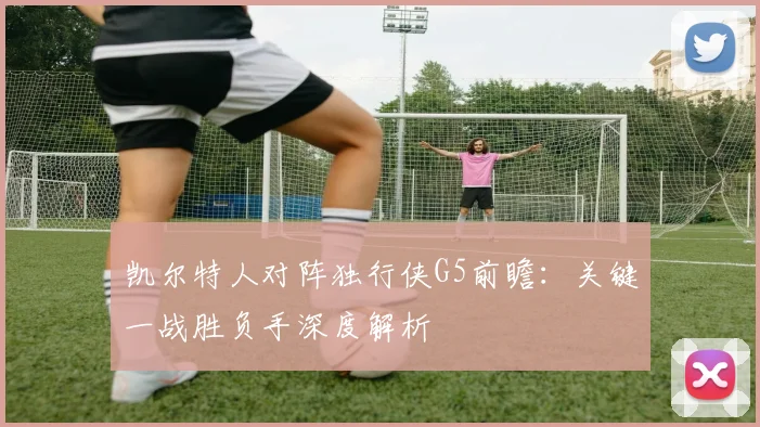 凯尔特人对阵独行侠G5前瞻：关键一战胜负手深度解析