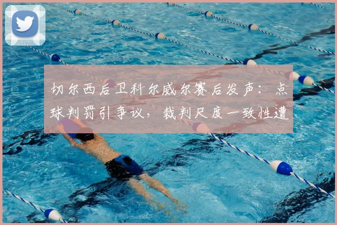 切尔西后卫科尔威尔赛后发声：点球判罚引争议，裁判尺度一致性遭质疑