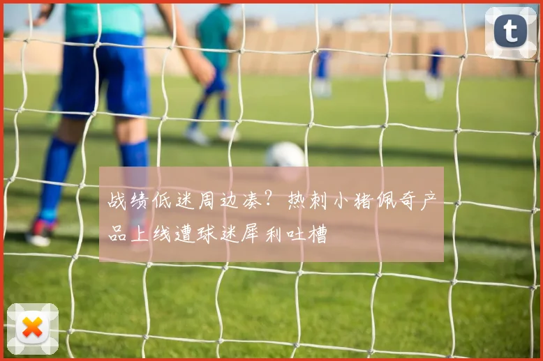 战绩低迷周边凑？热刺小猪佩奇产品上线遭球迷犀利吐槽