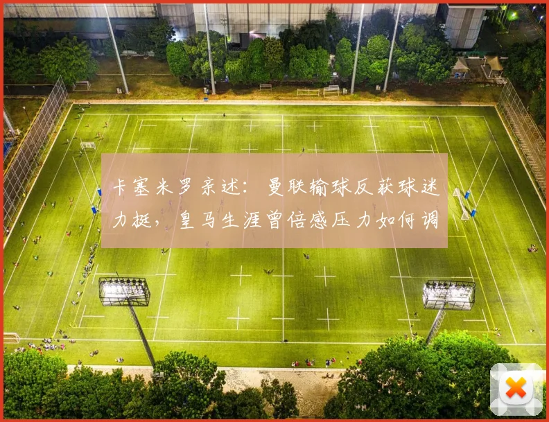 卡塞米罗亲述：曼联输球反获球迷力挺，皇马生涯曾倍感压力如何调整心态