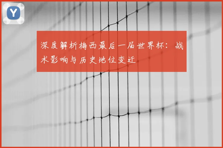 深度解析梅西最后一届世界杯:战术影响与历史地位变迁