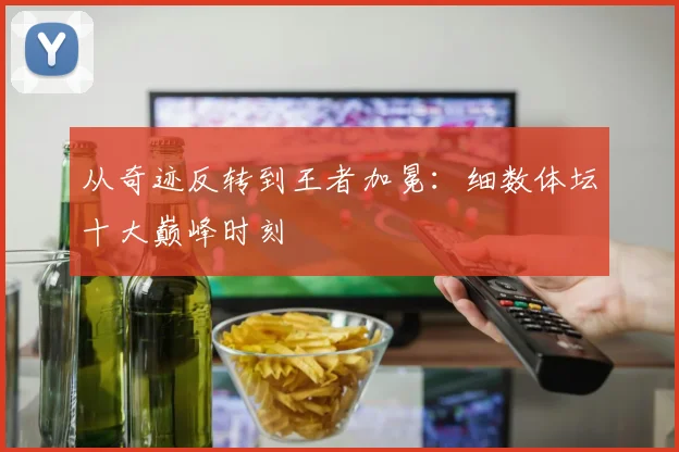 从奇迹反转到王者加冕：细数体坛十大巅峰时刻