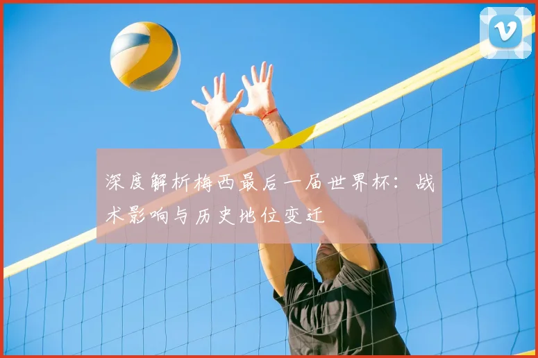 深度解析梅西最后一届世界杯:战术影响与历史地位变迁