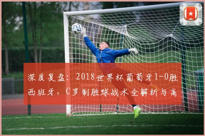 深度复盘：2018世界杯葡萄牙1-0胜西班牙，C罗制胜球战术全解析与高清集锦