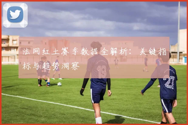 法网红土赛季数据全解析：关键指标与趋势洞察