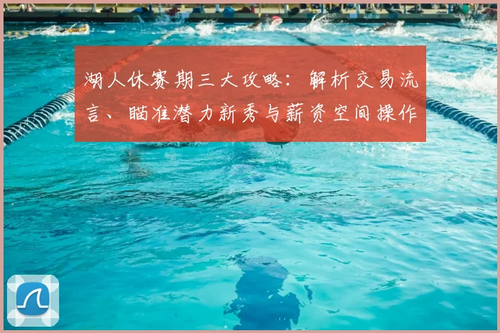 湖人休赛期三大攻略：解析交易流言、瞄准潜力新秀与薪资空间操作