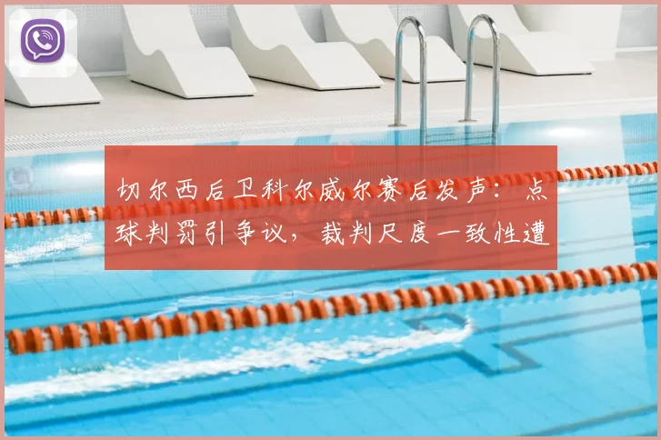 切尔西后卫科尔威尔赛后发声：点球判罚引争议，裁判尺度一致性遭质疑